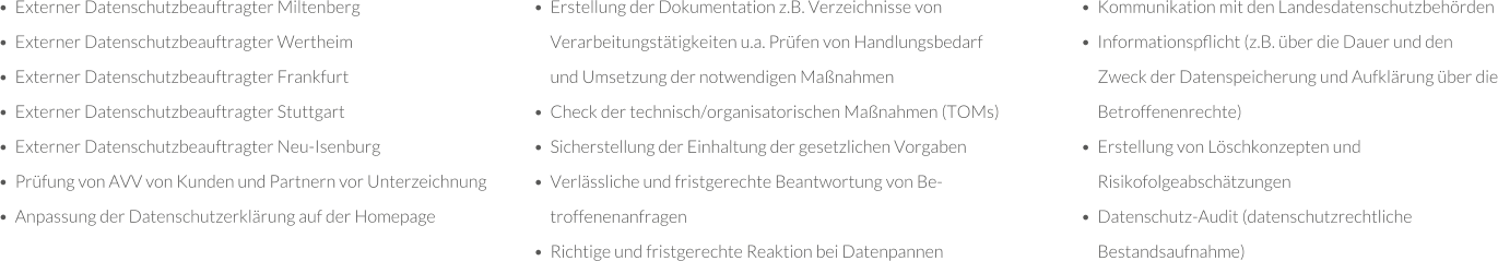 •	Externer Datenschutzbeauftragter Miltenberg •	Externer Datenschutzbeauftragter Wertheim •	Externer Datenschutzbeauftragter Frankfurt •	Externer Datenschutzbeauftragter Stuttgart •	Externer Datenschutzbeauftragter Neu-Isenburg •	Prüfung von AVV von Kunden und Partnern vor Unterzeichnung •	Anpassung der Datenschutzerklärung auf der Homepage •	Erstellung der Dokumentation z.B. Verzeichnisse von Verarbeitungstätigkeiten u.a. Prüfen von Handlungsbedarf und Umsetzung der notwendigen Maßnahmen •	Check der technisch/organisatorischen Maßnahmen (TOMs) •	Sicherstellung der Einhaltung der gesetzlichen Vorgaben •	Verlässliche und fristgerechte Beantwortung von Betroffenenanfragen •	Richtige und fristgerechte Reaktion bei Datenpannen •	Kommunikation mit den Landesdatenschutzbehörden •	Informationspﬂicht (z.B. über die Dauer und den Zweck der Datenspeicherung und Aufklärung über die Betroffenenrechte) •	Erstellung von Löschkonzepten und Risikofolgeabschätzungen •	Datenschutz-Audit (datenschutzrechtliche Bestandsaufnahme)